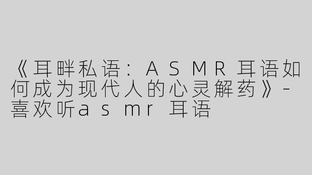 《耳畔私语：ASMR耳语如何成为现代人的心灵解药》-喜欢听asmr耳语