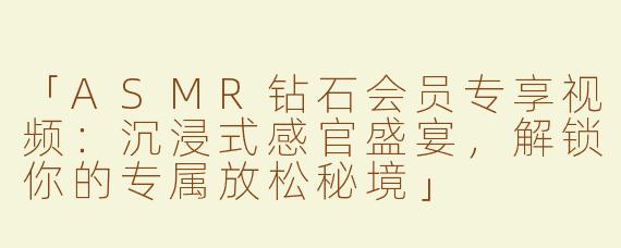 「ASMR钻石会员专享视频：沉浸式感官盛宴，解锁你的专属放松秘境」
