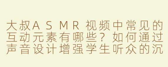大叔ASMR视频中常见的互动元素有哪些？如何通过声音设计增强学生听众的沉浸感？