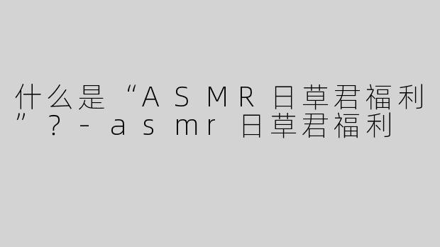 什么是“ASMR日草君福利”？-asmr日草君福利