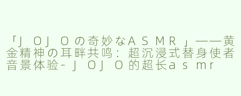 「JOJOの奇妙なASMR」——黄金精神の耳畔共鸣：超沉浸式替身使者音景体验-JOJO的超长asmr
