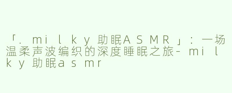 「.milky助眠ASMR」：一场温柔声波编织的深度睡眠之旅-milky助眠asmr