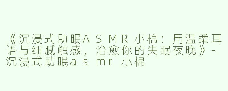 《沉浸式助眠ASMR小棉：用温柔耳语与细腻触感，治愈你的失眠夜晚》-沉浸式助眠asmr小棉