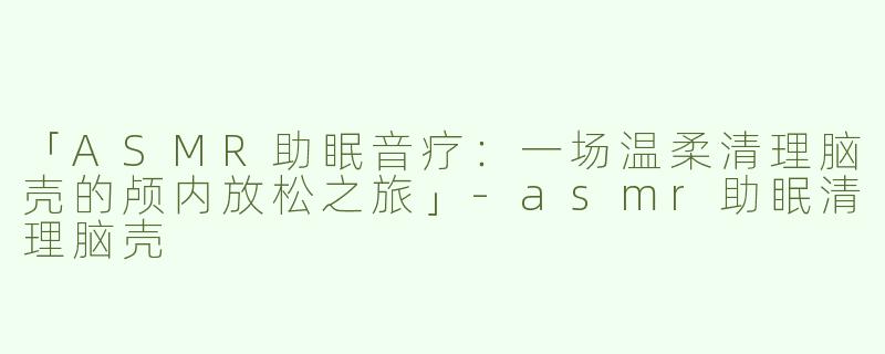 「ASMR助眠音疗：一场温柔清理脑壳的颅内放松之旅」-asmr助眠清理脑壳