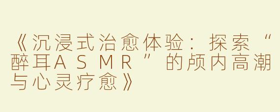 《沉浸式治愈体验：探索“醉耳ASMR”的颅内高潮与心灵疗愈》
