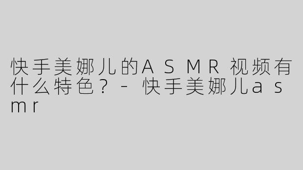 快手美娜儿的ASMR视频有什么特色？