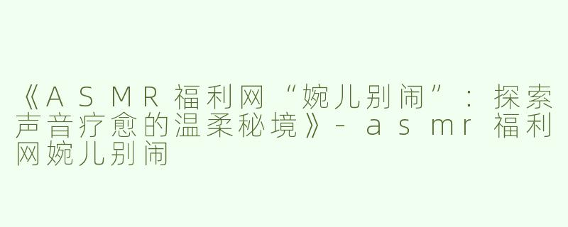 《ASMR福利网“婉儿别闹”：探索声音疗愈的温柔秘境》-asmr福利网婉儿别闹