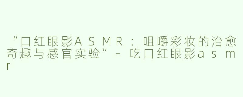 “口红眼影ASMR：咀嚼彩妆的治愈奇趣与感官实验”-吃口红眼影asmr