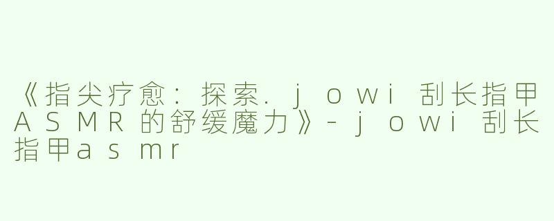《指尖疗愈：探索.jowi刮长指甲ASMR的舒缓魔力》-jowi刮长指甲asmr