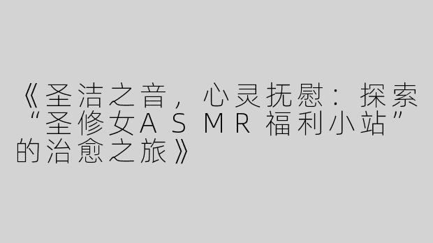 《圣洁之音，心灵抚慰：探索“圣修女ASMR福利小站”的治愈之旅》