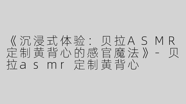 《沉浸式体验：贝拉ASMR定制黄背心的感官魔法》-贝拉asmr定制黄背心