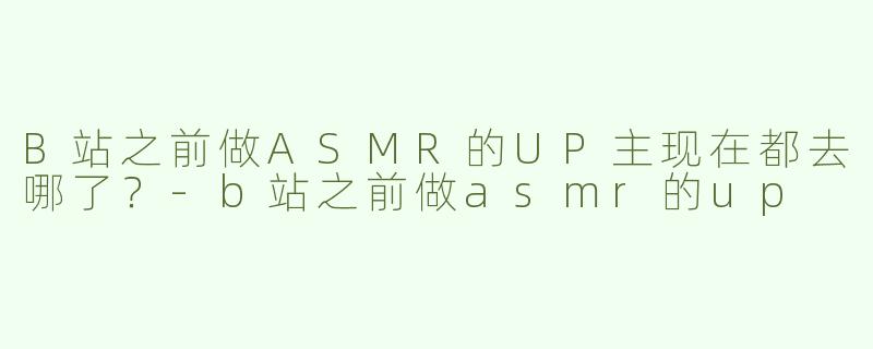 B站之前做ASMR的UP主现在都去哪了？