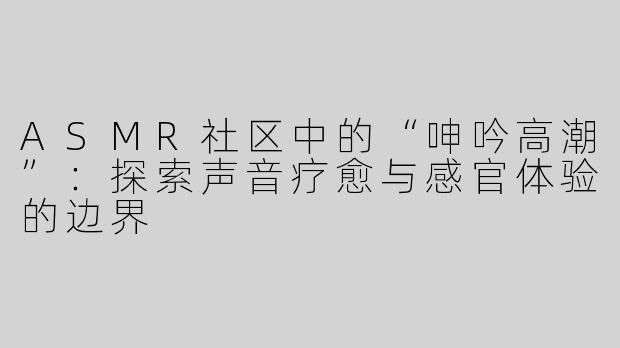 ASMR社区中的“呻吟高潮”：探索声音疗愈与感官体验的边界
