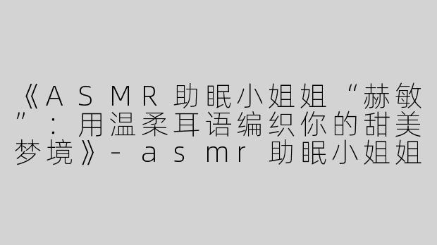 《ASMR助眠小姐姐“赫敏”：用温柔耳语编织你的甜美梦境》-asmr助眠小姐姐赫敏