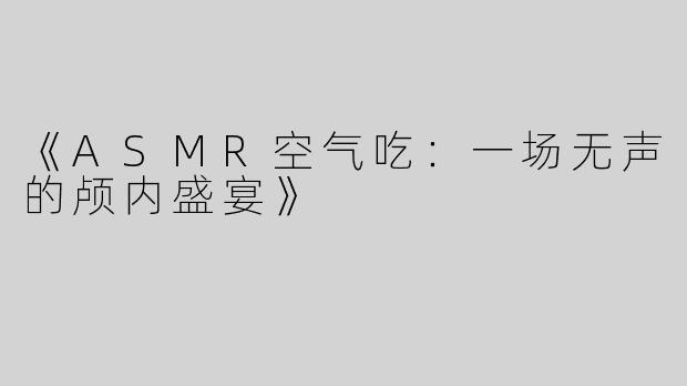 《ASMR空气吃：一场无声的颅内盛宴》