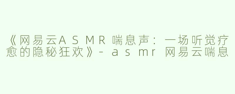 《网易云ASMR喘息声：一场听觉疗愈的隐秘狂欢》-asmr网易云喘息