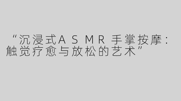 “沉浸式ASMR手掌按摩：触觉疗愈与放松的艺术”