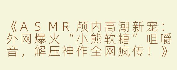 《ASMR颅内高潮新宠：外网爆火“小熊软糖”咀嚼音，解压神作全网疯传！》
