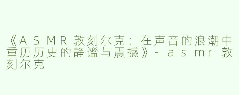 《ASMR敦刻尔克：在声音的浪潮中重历历史的静谧与震撼》-asmr敦刻尔克