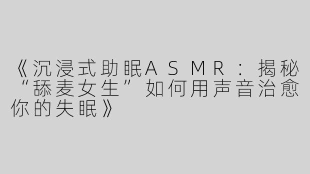《沉浸式助眠ASMR：揭秘“舔麦女生”如何用声音治愈你的失眠》
