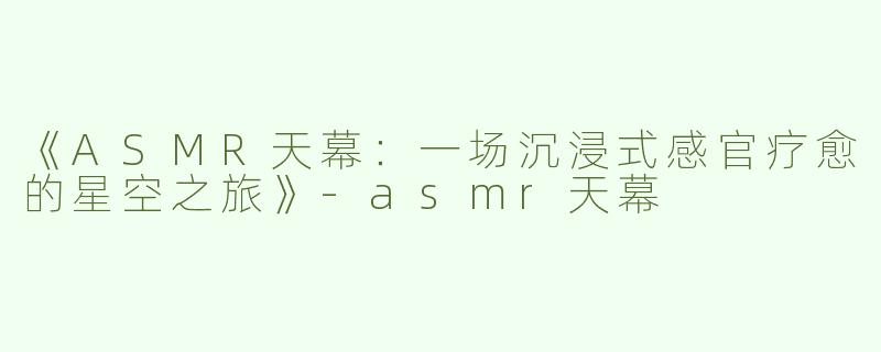 《ASMR天幕：一场沉浸式感官疗愈的星空之旅》-asmr天幕