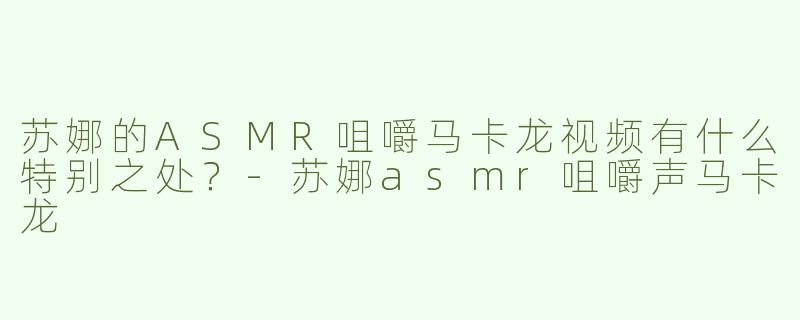 苏娜的ASMR咀嚼马卡龙视频有什么特别之处？-苏娜asmr咀嚼声马卡龙