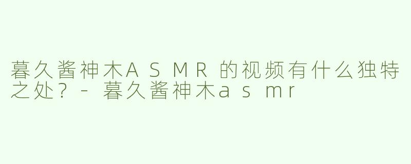 暮久酱神木ASMR的视频有什么独特之处？-暮久酱神木asmr