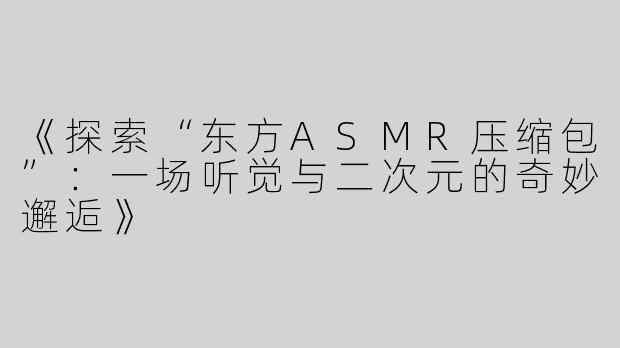 《探索“东方ASMR压缩包”：一场听觉与二次元的奇妙邂逅》
