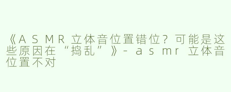 《ASMR立体音位置错位？可能是这些原因在“捣乱”》-asmr立体音位置不对
