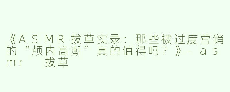 《ASMR拔草实录：那些被过度营销的“颅内高潮”真的值得吗？》-asmr 拔草