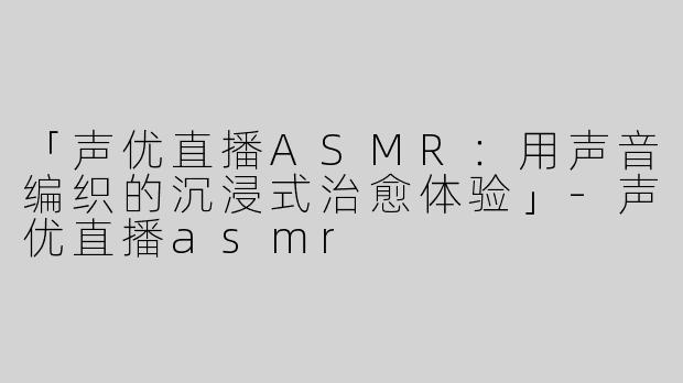 「声优直播ASMR：用声音编织的沉浸式治愈体验」-声优直播asmr