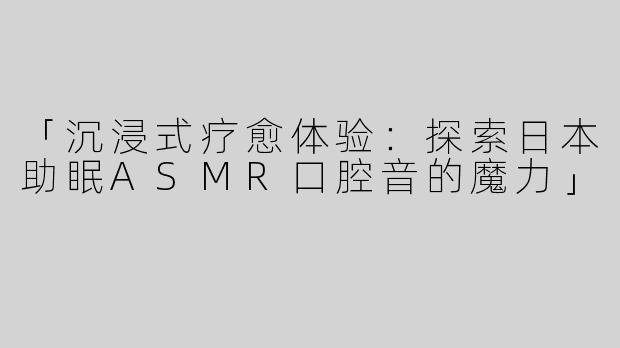 「沉浸式疗愈体验：探索日本助眠ASMR口腔音的魔力」