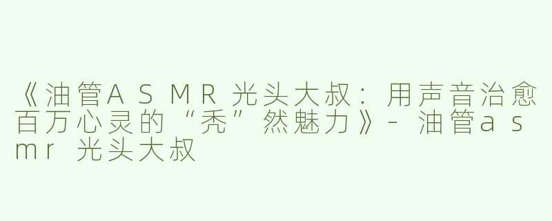 《油管ASMR光头大叔：用声音治愈百万心灵的“秃”然魅力》-油管asmr光头大叔