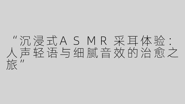 “沉浸式ASMR采耳体验：人声轻语与细腻音效的治愈之旅”