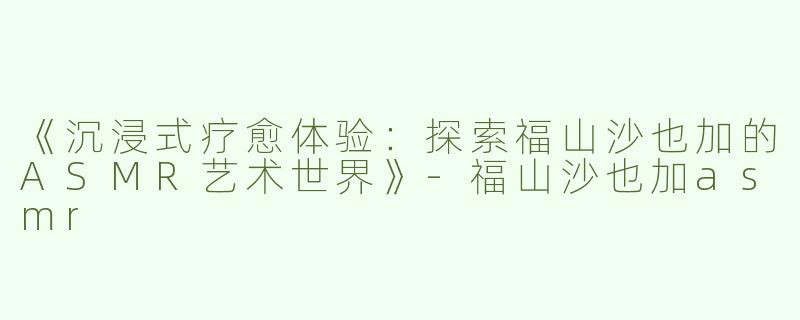 《沉浸式疗愈体验：探索福山沙也加的ASMR艺术世界》-福山沙也加asmr