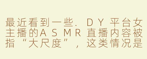 最近看到一些.DY平台女主播的ASMR直播内容被指“大尺度”，这类情况是否涉及违规？平台对此有何监管措施？