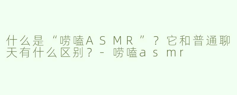 什么是“唠嗑ASMR”？它和普通聊天有什么区别？-唠嗑asmr