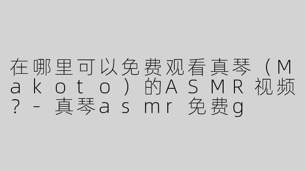 在哪里可以免费观看真琴（Makoto）的ASMR视频？-真琴asmr免费g
