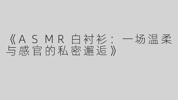 《ASMR白衬衫：一场温柔与感官的私密邂逅》