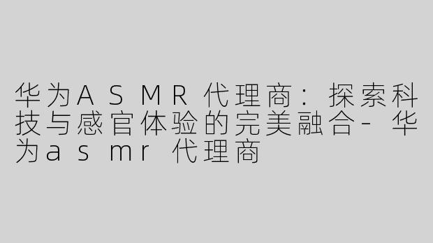 华为ASMR代理商：探索科技与感官体验的完美融合-华为asmr代理商