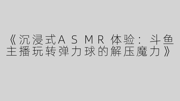 《沉浸式ASMR体验：斗鱼主播玩转弹力球的解压魔力》