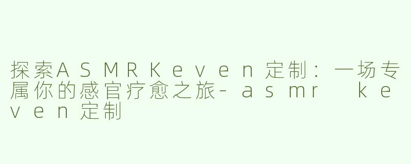 探索ASMRKeven定制：一场专属你的感官疗愈之旅-asmr keven定制