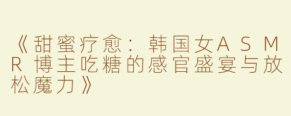 《甜蜜疗愈：韩国女ASMR博主吃糖的感官盛宴与放松魔力》