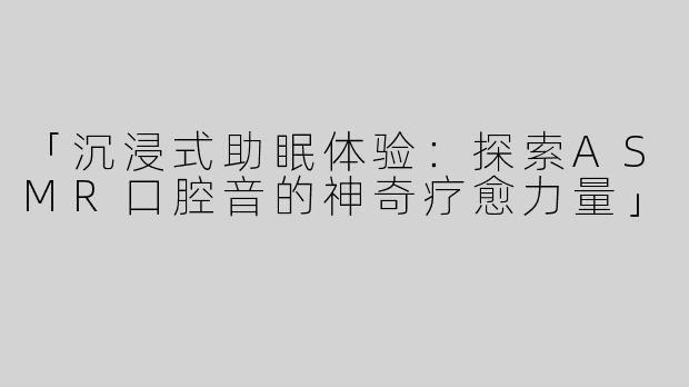 「沉浸式助眠体验：探索ASMR口腔音的神奇疗愈力量」