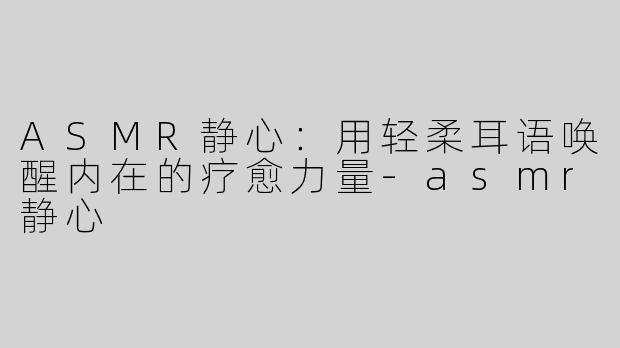 ASMR静心：用轻柔耳语唤醒内在的疗愈力量-asmr静心