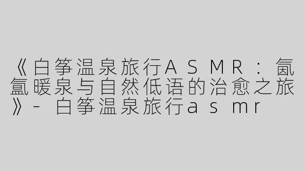 《白筝温泉旅行ASMR：氤氲暖泉与自然低语的治愈之旅》-白筝温泉旅行asmr