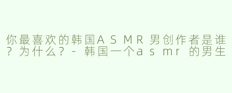 你最喜欢的韩国ASMR男创作者是谁？为什么？-韩国一个asmr的男生