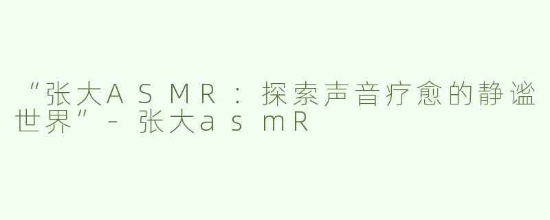 “张大ASMR：探索声音疗愈的静谧世界”-张大asmR
