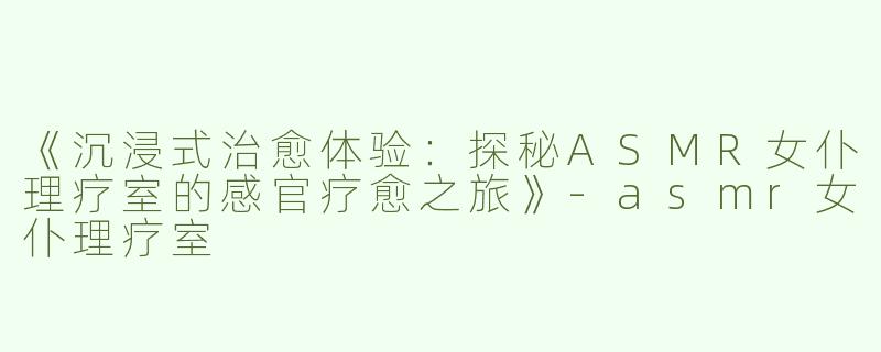 《沉浸式治愈体验：探秘ASMR女仆理疗室的感官疗愈之旅》-asmr女仆理疗室