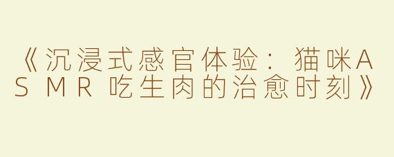 《沉浸式感官体验：猫咪ASMR吃生肉的治愈时刻》